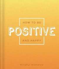 How to Be Positive and Happy : A Guide for Mindful Moments