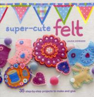 Super-Cute Felting : 35 Step-by-step Projects to Make and Give