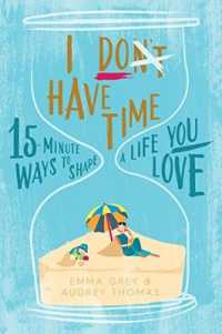 I Don't Have Time : 15-minute ways to shape a life you love