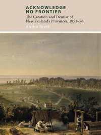 Acknowledge No Frontier : The Creation & Demise of NZ's Provinces 1853-76