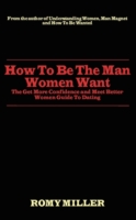 How to Be the Man Women Want: The Get More Confidence and Meet Better Women Guide To Dating