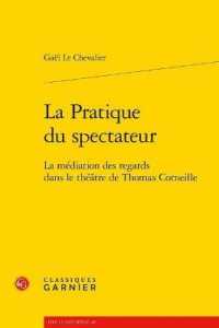 LA PRATIQUE DU SPECTATEUR - LA MEDIATION DES REGARDS DANS LE THEATRE DE THOMAS CORNEILLE (LIRE LE XVIIE S)
