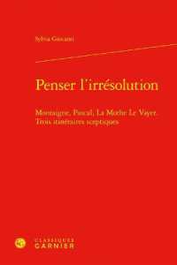 PENSER L'IRRESOLUTION - MONTAIGNE, PASCAL, LA MOTHE LE VAYER. TROIS ITINERAIRES SCEPTIQUES (BIBLIOTHEQUE DE)