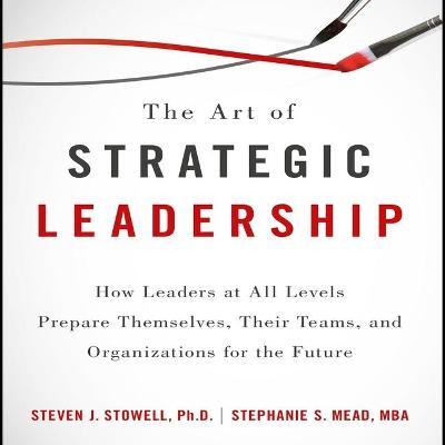 The Art of Strategic Leadership : How Leaders at All Levels Prepare Themselves, Their Teams, and Organizations for the Future