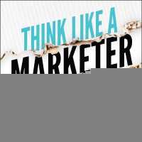 Think Like a Marketer : How a Shift in Mindset Can Change Everything for Your Business