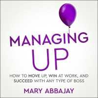 Managing Up : How to Move Up, Win at Work, and Succeed with Any Type of Boss
