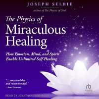 The Physics of Miraculous Healing : How Emotion, Mind and Spirit Enable Unlimited Self-Healing