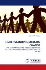 UNDERSTANDING MILITARY CHANGE : U.S. ARMY TRAINING AND DOCTRINE COMMAND, 1973-1982: A CASE STUDY IN SUCCESSFUL MILITARY REFORM （2010. 128 S. 220 mm）