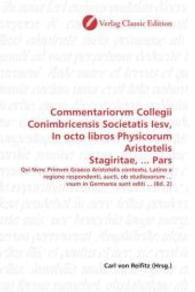 Commentariorvm Collegii Conimbricensis Societatis Iesv, In octo libros Physicorum Aristotelis Stagiritae, ... Pars : Qvi Nvnc Primvm Graeco Aristotelis contextu, Latino e regione respondenti, aucti, ob studiosorum ... vsum in Germania sunt editi ... （2010. 428 S. 220 mm）