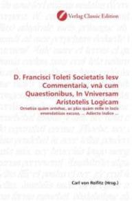 D. Francisci Toleti Societatis Iesv Commentaria, vnà cum Quaestionibus, In Vniversam Aristotelis Logicam : Ornatiùs quàm antehac, ac plùs quàm mille in locis emendatiùas excusa, ... Adiecto Indice ... （2010. 480 S. 220 mm）