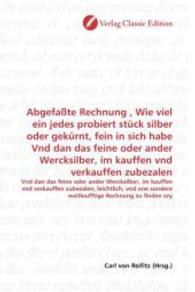 Abgefaßte Rechnung , Wie viel ein jedes probiert stück silber oder gekürnt, fein in sich habe Vnd dan das feine oder and : Vnd dan das feine oder ander Wercksilber, im kauffen vnd verkauffen zubezalen, leichtlich, vnd one sondere weit （2010. 392 S. 220 mm）
