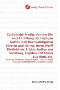 Catholische Predig, Von der Ehr und Anrüffung der Heyligen Gottes, Deß Hochwürdigisten Fürsten und Herrns, Herrn Wolff D : So von ihr HochFürst. Genaden selbst ... den 15. Aprilis Anno Christi M.D.LXXXXIII ... gehalten worde （2010. 60 S. 220 mm）