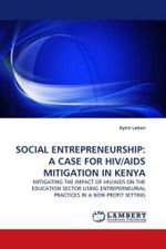 SOCIAL ENTREPRENEURSHIP: A CASE FOR HIV/AIDS MITIGATION IN KENYA : MITIGATING THE IMPACT OF HIV/AIDS ON THE EDUCATION SECTOR USING ENTREPERNEURIAL PRACTICES IN A NON-PROFIT SETTING （2010. 284 S.）