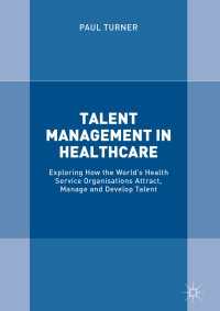 保健医療機関の才能管理<br>Talent Management in Healthcare〈1st ed. 2018〉 : Exploring How the World’s Health Service Organisations Attract, Manage and Develop Talent