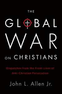 The Global War on Christians : Dispatches from the Front Lines of Anti-Christian Persecution