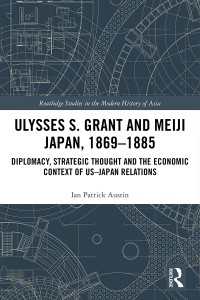 Ulysses S. Grant and Meiji Japan, 1869-1885 : Diplomacy, Strategic Thought and the Economic Context of US-Japan Relations