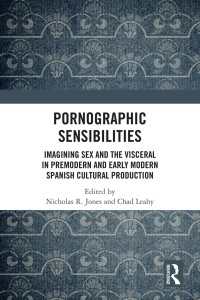 Pornographic Sensibilities : Imagining Sex and the Visceral in Premodern and Early Modern Spanish Cultural Production