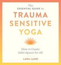 The Essential Guide to Trauma Sensitive Yoga : How to Create Safer Spaces for All