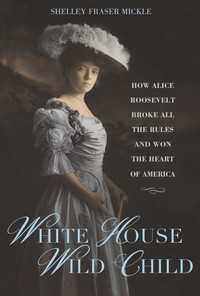 White House Wild Child : How Alice Roosevelt Broke All the Rules  and Won the Heart of America