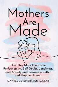 Mothers Are Made : How One Mom Overcame Perfectionism, Self-Doubt, Loneliness, and Anxiety and Became a Better and Happier Parent