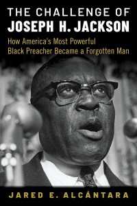 The Challenge of Joseph H. Jackson : How America's Most Powerful Black Preacher Became a Forgotten Man