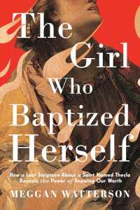 The Girl Who Baptized Herself : How a Lost Scripture About a Saint Named Thecla Reveals the Power of Knowing Our Worth