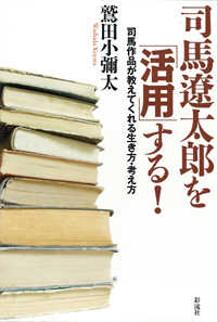 司馬遼太郎を「活用」する！ - 司馬作品が教えてくれる生き方・考え方